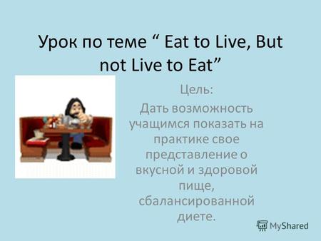 Урок по теме Eat to Live, But not Live to Eat Цель: Дать возможность учащимся показать на практике свое представление о вкусной и здоровой пище, сбалансированной.