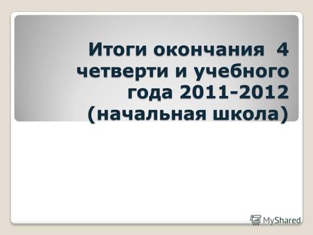 Итоги окончания 4 четверти и учебного года 2011-2012 (начальная школа)
