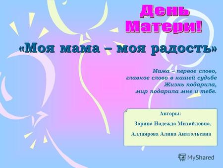 «Моя мама – моя радость» Авторы: Зорина Надежда Михайловна, Аллаярова Алина Анатольевна Мама – первое слово, главное слово в нашей судьбе Жизнь подарила,