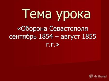 Тема урока «Оборона Севастополя сентябрь 1854 – август 1855 г.г.»