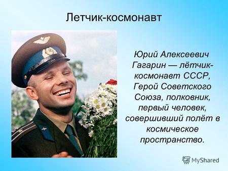 Юрий Алексеевич Гагарин лётчик- космонавт СССР, Герой Советского Союза, полковник, первый человек, совершивший полёт в космическое пространство. Летчик-космонавт.