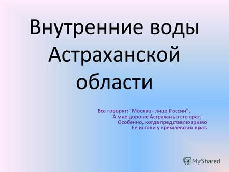 Внутренние воды Астраханской области Все говорят: Москва - лицо России, А мне дороже Астрахань в сто крат, Особенно, когда представлю зримо Ее истоки.