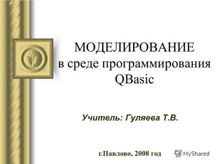 МОДЕЛИРОВАНИЕ в среде программирования QBasic Учитель: Гуляева Т.В. г.Павлово, 2008 год.