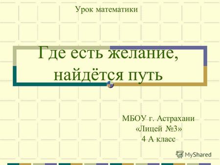 Где есть желание, найдётся путь МБОУ г. Астрахани «Лицей 3» 4 А класс Урок математики.