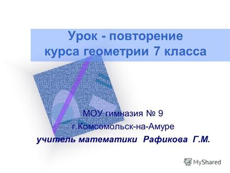 Урок - повторение курса геометрии 7 класса МОУ гимназия 9 г.Комсомольск-на-Амуре учитель математики Рафикова Г.М.