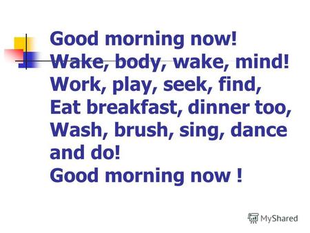 Good morning now! Wake, body, wake, mind! Work, play, seek, find, Eat breakfast, dinner too, Wash, brush, sing, dance and do! Good morning now !