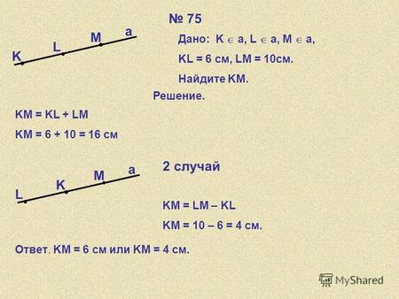 75 K L M a Дано: K a, L a, a, M a,a, KL = 6 см, LM = 10см. Найдите KM. Решение. KM = KL + LM KM = 6 + 10 = 16 см K L M a 2 случай KM = LM – KL KM = 10.