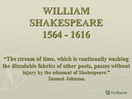 WILLIAM SHAKESPEARE 1564 - 1616 The stream of time, which is continually washing the dissoluble fabrics of other poets, passes without injury by the adamant.