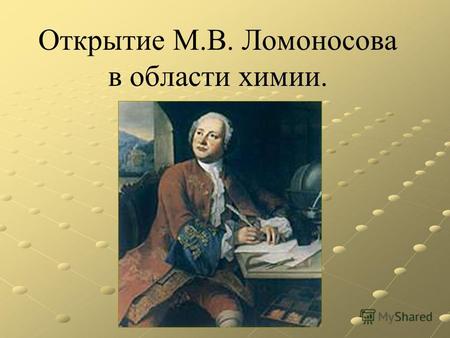 Открытие М.В. Ломоносова в области химии.. Ломоносов был великий человек…Он создал первый университет, вернее сказать, сам был первым русским университетом.