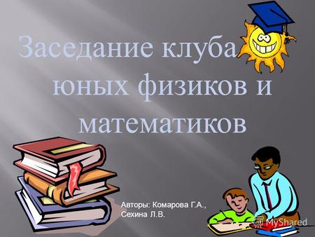 Заседание клуба юных физиков и математиков Авторы: Комарова Г.А., Сехина Л.В.