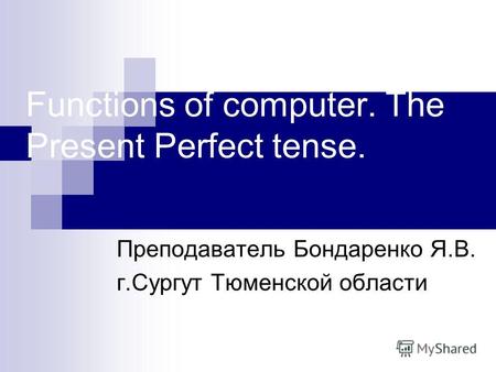 Functions of computer. The Present Perfect tense. Преподаватель Бондаренко Я.В. г.Сургут Тюменской области.