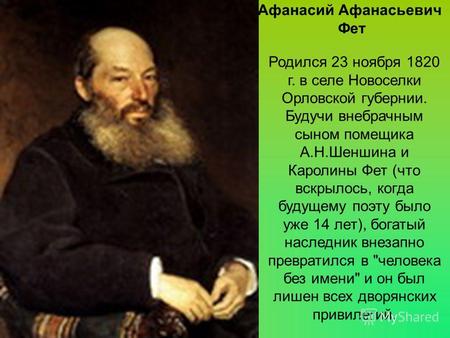 Родился 23 ноября 1820 г. в селе Новоселки Орловской губернии. Будучи внебрачным сыном помещика А.Н.Шеншина и Каролины Фет (что вскрылось, когда будущему.
