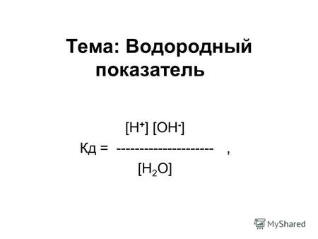 Тема: Водородный показатель [H + ] [OH - ] Кд = ---------------------, [H 2 O]