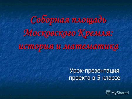 Соборная площадь Московского Кремля: история и математика Урок-презентация проекта в 5 классе.