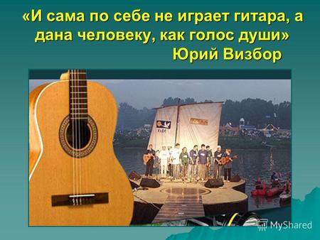 «И сама по себе не играет гитара, а дана человеку, как голос души» Юрий Визбор.