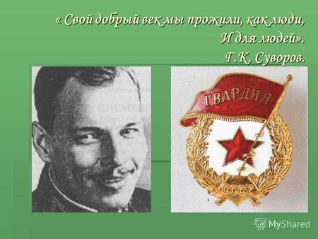 « Свой добрый век мы прожили, как люди, И для людей». Г.К. Суворов.