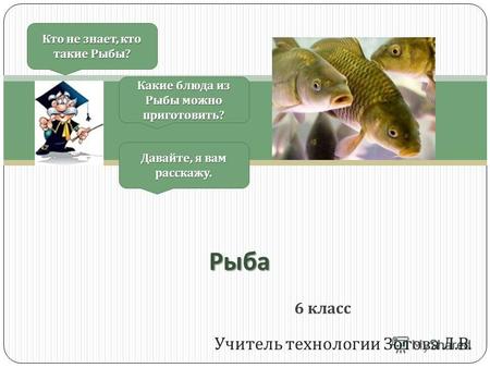 Учитель технологии Зотова Л. В. Кто не знает, кто такие Рыбы ? Давайте, я вам расскажу. Какие блюда из Рыбы можно приготовить ? 6 класс Рыба.