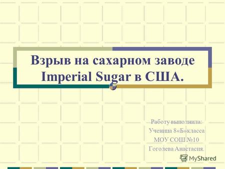 Взрыв на сахарном заводе Imperial Sugar в США. Работу выполнила: Ученица 8«Б»класса МОУ СОШ 10 Гоголева Анастасия.