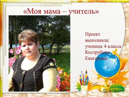 «Моя мама – учитель» Проект выполнила: ученица 4 класса Кострубина Екатерина.