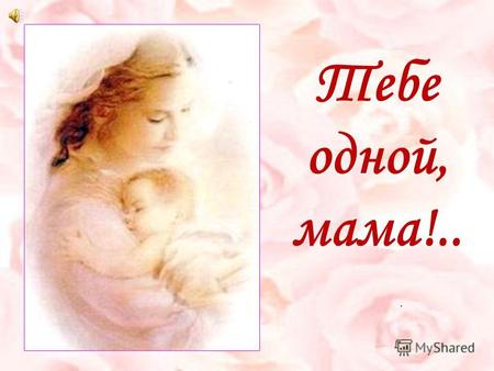 Тебе одной, мама!.... «Без солнца не цветут цветы, без любви нет счастья, без женщины нет любви, без матери нет ни поэта, ни героя. Вся гордость мира.