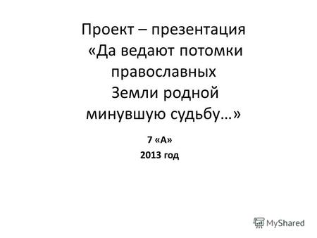 Проект – презентация «Да ведают потомки православных Земли родной минувшую судьбу…» 7 «А» 2013 год.