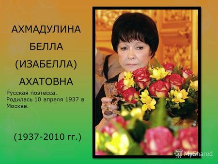АХМАДУЛИНА БЕЛЛА (ИЗАБЕЛЛА) АХАТОВНА Русская поэтесса. Родилась 10 апреля 1937 в Москве. (1937-2010 гг.)