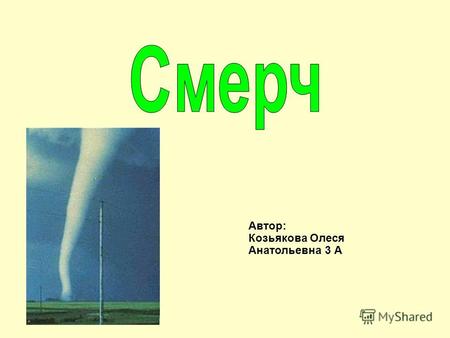 Автор: Козьякова Олеся Анатольевна 3 А. Смерч – атмосферный вихрь, возникающий в грозовом облаке и распространяющийся вниз, часто до самой поверхности.