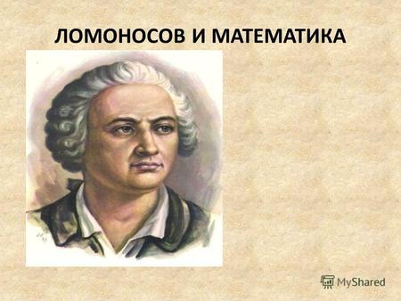 ЛОМОНОСОВ И МАТЕМАТИКА. Большое значение Ломоносов придавал математике, рекомендуя широко применять математические методы в других науках. Математику,
