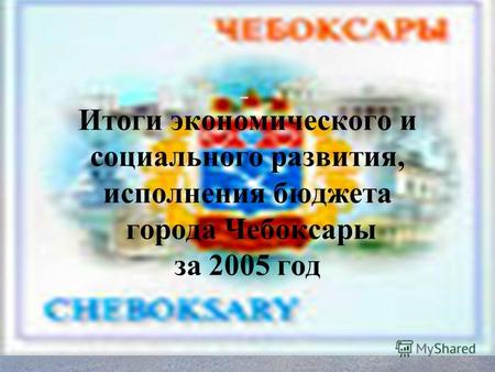 Итоги экономического и социального развития, исполнения бюджета города Чебоксары за 2005 год.