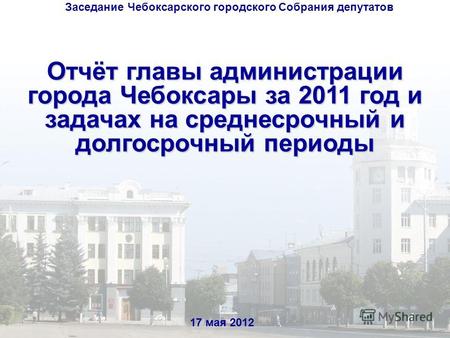 Отчёт главы администрации города Чебоксары за 2011 год и задачах на среднесрочный и долгосрочный периоды 17 мая 2012 Заседание Чебоксарского городского.