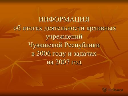 ИНФОРМАЦИЯ об итогах деятельности архивных учреждений Чувашской Республики в 2006 году и задачах на 2007 год.