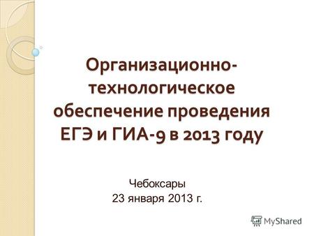Организационно - технологическое обеспечение проведения ЕГЭ и ГИА -9 в 2013 году Чебоксары 23 января 2013 г.