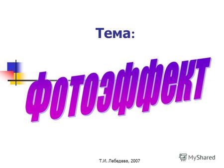 Т.И. Лебедева, 2007 Тема :. Т.И. Лебедева, 2007 Фотоэффект Слово состоит из двух иностранных слов: фото и эффект. Как же они переводятся? Фото - от греческого.