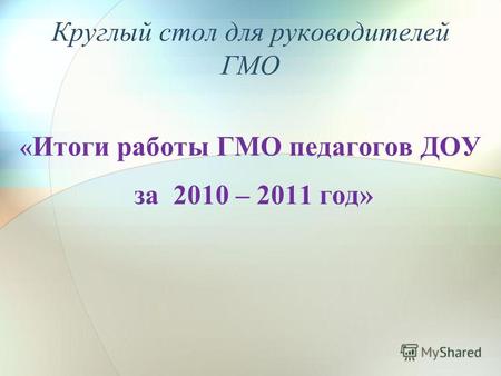 Круглый стол для руководителей ГМО « Итоги работы ГМО педагогов ДОУ за 2010 – 2011 год»