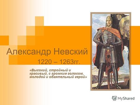 Александр Невский 1220 – 1263гг. «Высокий, стройный и красивый, с громким голосом, молодой и обаятельный герой»