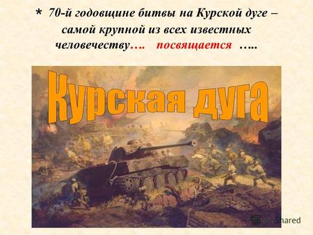 * 70-й годовщине битвы на Курской дуге – самой крупной из всех известных человечеству…. посвящается …..