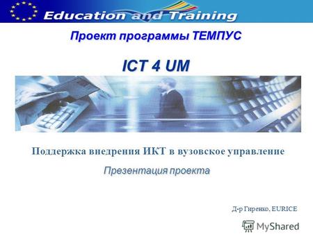 Проект программы ТЕМПУС ICT 4 UM Презентация проекта Д-р Гиренко, EURICE Поддержка внедрения ИКТ в вузовское управление.