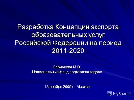 Разработка Концепции экспорта образовательных услуг Российской Федерации на период 2011-2020 Ларионова М.В. Национальный фонд подготовки кадров 13 ноября.