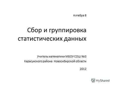Алгебра 8 Сбор и группировка статистических данных Учитель математики МБОУ СОШ 3 Карасукского района Новосибирской области 2012.
