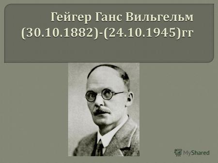 Ханс Вильгельм Гейгер (30.9.1882 - 24.9.1945) - немецкий физик - экспериментатор, член Берлинской Академии наук (1937). Родился в Нейштадте. Окончил Эрлангенский.