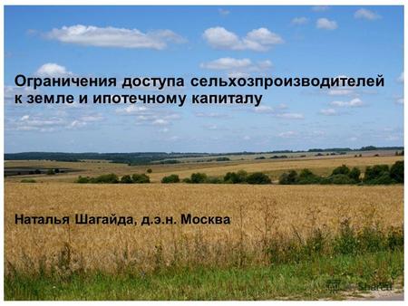 Ограничения доступа сельхозпроизводителей к земле и ипотечному капиталу Наталья Шагайда, д.э.н. Москва.