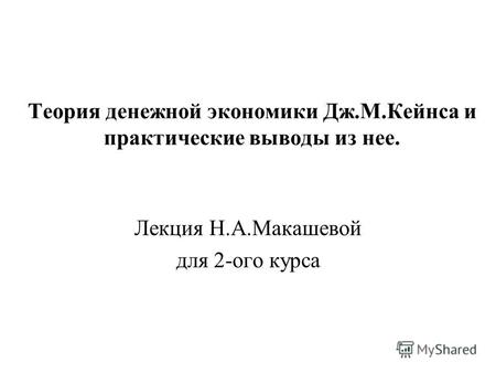 Теория денежной экономики Дж.М.Кейнса и практические выводы из нее. Лекция Н.А.Макашевой для 2-ого курса.