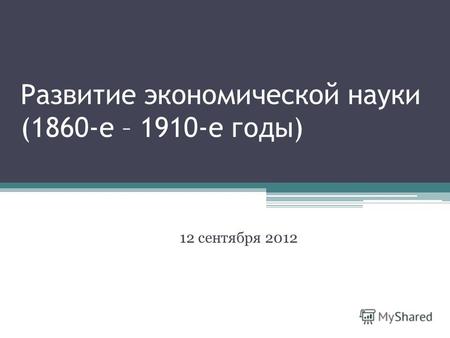 Развитие экономической науки (1860-е – 1910-е годы) 12 сентября 2012.