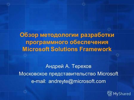 Обзор методологии разработки программного обеспечения Microsoft Solutions Framework Андрей А. Терехов Московское представительство Microsoft e-mail: andreyte@microsoft.com.