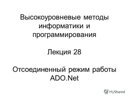 Высокоуровневые методы информатики и программирования Лекция 28 Отсоединенный режим работы ADO.Net.