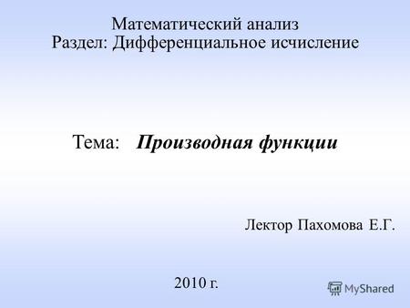 Лектор Пахомова Е.Г. 2010 г. Математический анализ Раздел: Дифференциальное исчисление Тема: Производная функции.