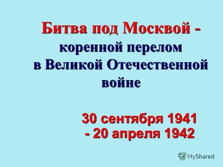 Битва под Москвой - коренной перелом в Великой Отечественной войне 30 сентября 1941 - 20 апреля 1942.