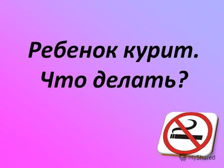Ребенок курит. Что делать?. Курение – это… Почему курят подростки? Подростки начинают курить, чтобы… Доказать свою независимость от родителей Чувствовать.