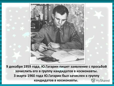 9 декабря 1959 года, Ю.Гагарин пишет заявление с просьбой зачислить его в группу кандидатов в космонавты. 3 марта 1960 года Ю.Гагарин был зачислен в группу.