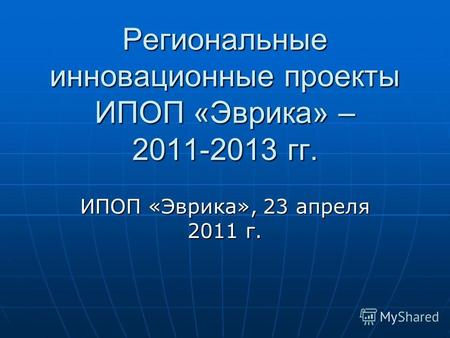 Региональные инновационные проекты ИПОП «Эврика» – 2011-2013 гг. ИПОП «Эврика», 23 апреля 2011 г.